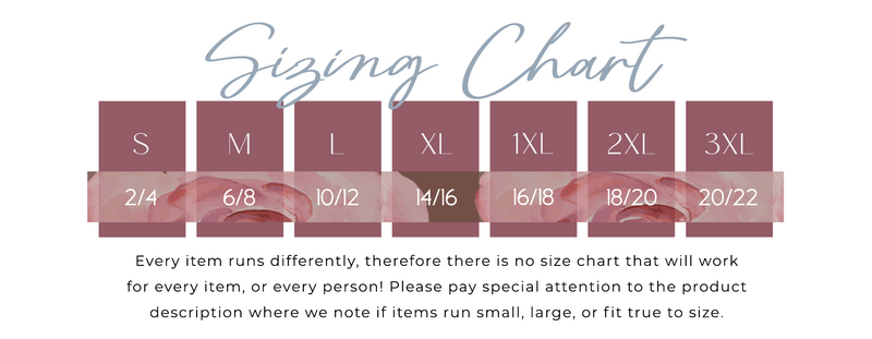 Sizing Chart S =2 to 4 M = 6 to 8 L= 10 to 12 XL= 14 to 16 1XL = 16 to 18 2XL =18 to 20 3XL =20 to 22 Every item runs differently, therefore there is no size chart that will work for every item or every person. Please pay special attention to the product description where we note if items run small large or fit true to size.